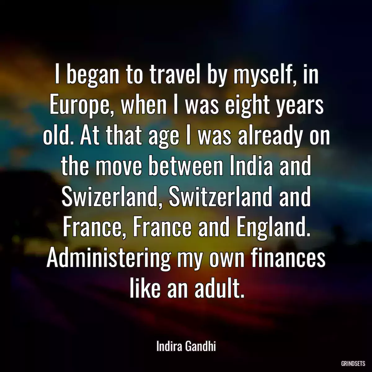 I began to travel by myself, in Europe, when I was eight years old. At that age I was already on the move between India and Swizerland, Switzerland and France, France and England. Administering my own finances like an adult.