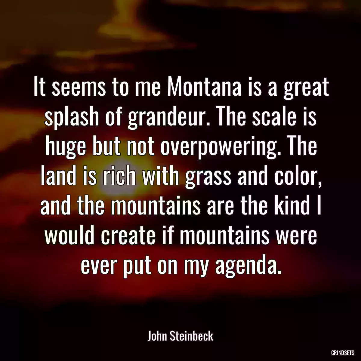 It seems to me Montana is a great splash of grandeur. The scale is huge but not overpowering. The land is rich with grass and color, and the mountains are the kind I would create if mountains were ever put on my agenda.