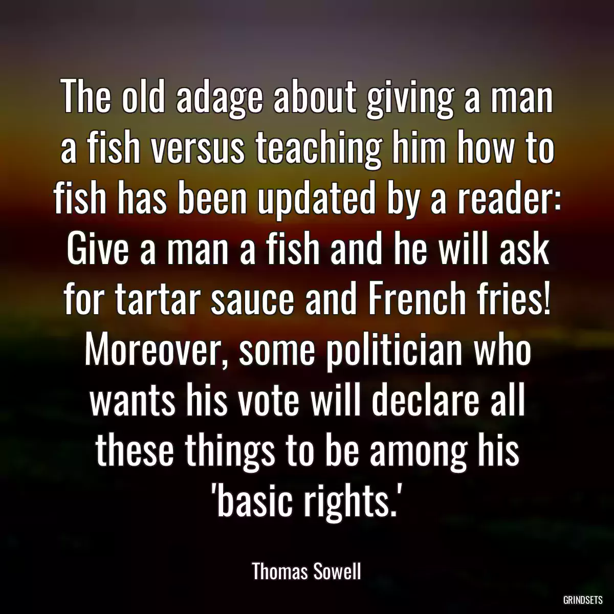 The old adage about giving a man a fish versus teaching him how to fish has been updated by a reader: Give a man a fish and he will ask for tartar sauce and French fries! Moreover, some politician who wants his vote will declare all these things to be among his \'basic rights.\'