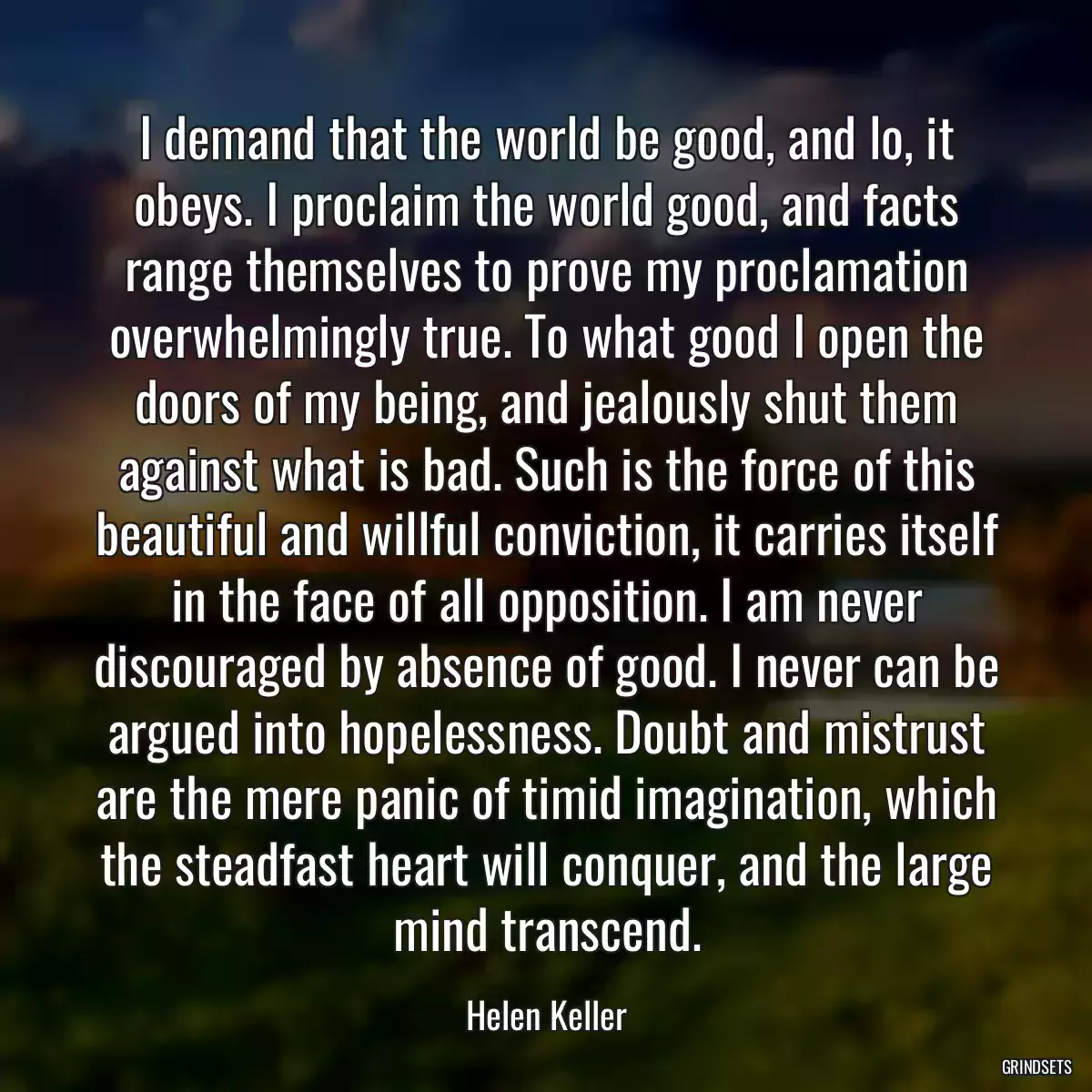 I demand that the world be good, and lo, it obeys. I proclaim the world good, and facts range themselves to prove my proclamation overwhelmingly true. To what good I open the doors of my being, and jealously shut them against what is bad. Such is the force of this beautiful and willful conviction, it carries itself in the face of all opposition. I am never discouraged by absence of good. I never can be argued into hopelessness. Doubt and mistrust are the mere panic of timid imagination, which the steadfast heart will conquer, and the large mind transcend.