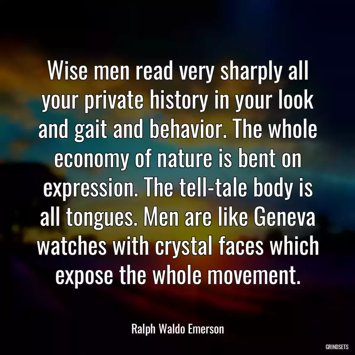 Wise men read very sharply all your private history in your look and gait and behavior. The whole economy of nature is bent on expression. The tell-tale body is all tongues. Men are like Geneva watches with crystal faces which expose the whole movement.