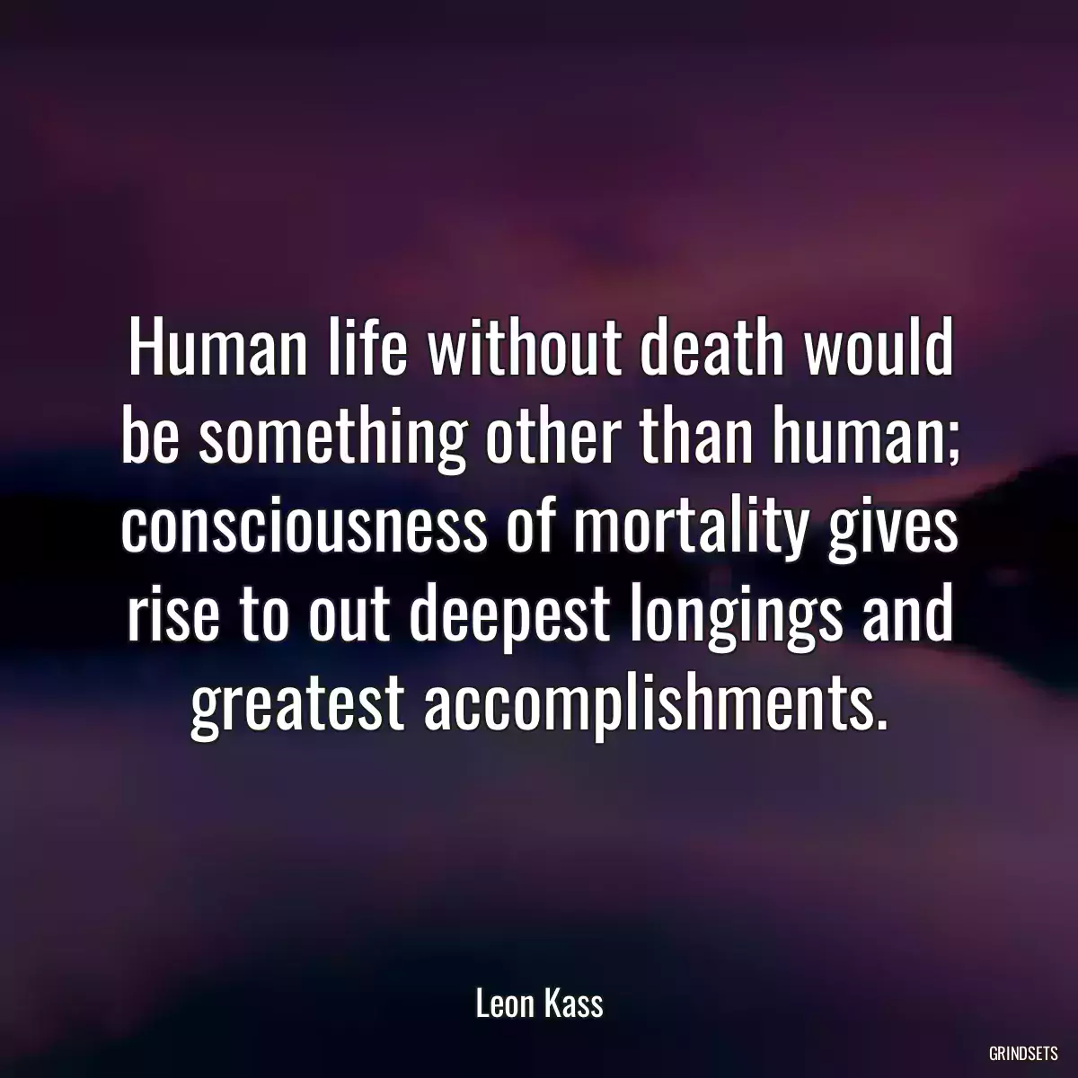 Human life without death would be something other than human; consciousness of mortality gives rise to out deepest longings and greatest accomplishments.