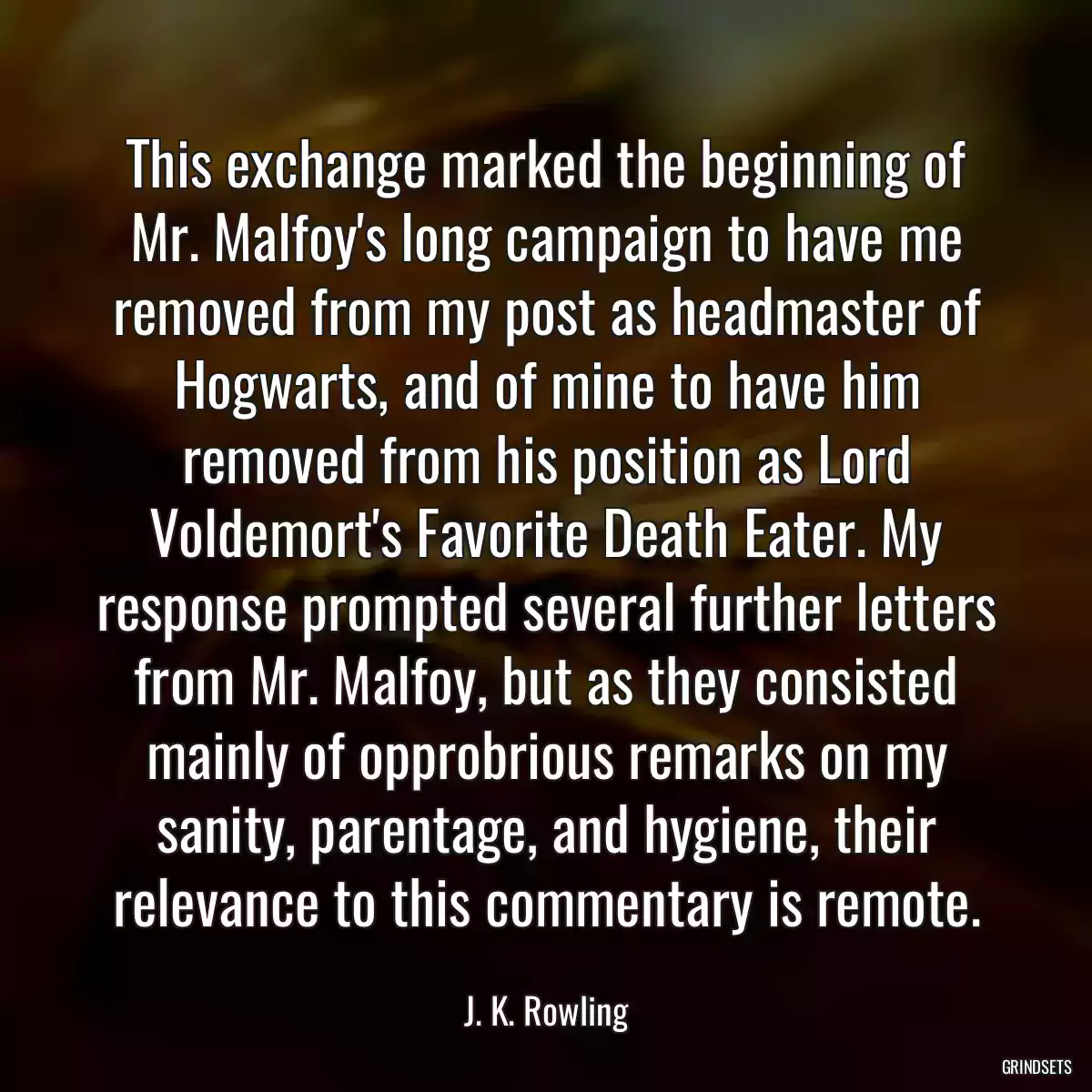 This exchange marked the beginning of Mr. Malfoy\'s long campaign to have me removed from my post as headmaster of Hogwarts, and of mine to have him removed from his position as Lord Voldemort\'s Favorite Death Eater. My response prompted several further letters from Mr. Malfoy, but as they consisted mainly of opprobrious remarks on my sanity, parentage, and hygiene, their relevance to this commentary is remote.