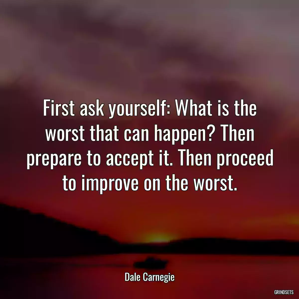First ask yourself: What is the worst that can happen? Then prepare to accept it. Then proceed to improve on the worst.