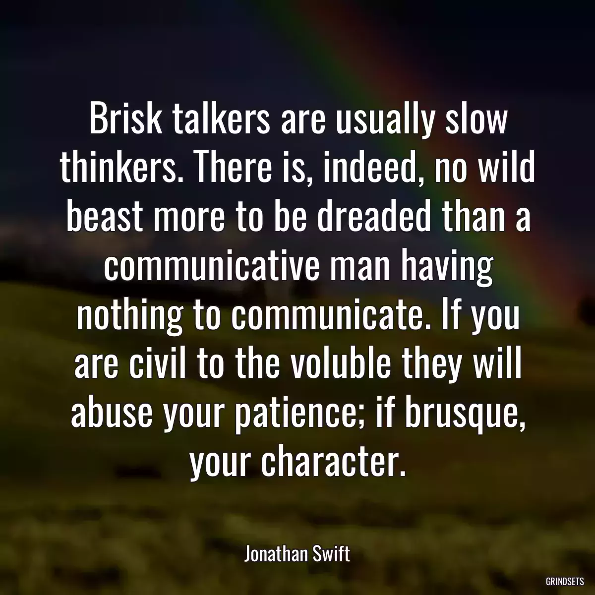 Brisk talkers are usually slow thinkers. There is, indeed, no wild beast more to be dreaded than a communicative man having nothing to communicate. If you are civil to the voluble they will abuse your patience; if brusque, your character.