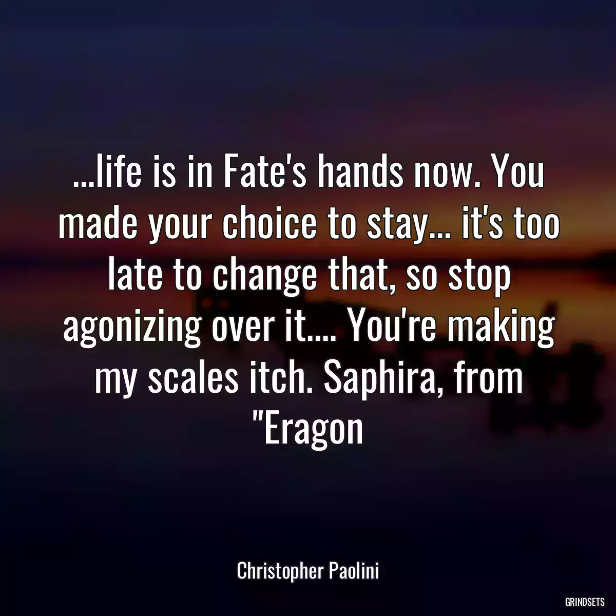 ...life is in Fate\'s hands now. You made your choice to stay... it\'s too late to change that, so stop agonizing over it.... You\'re making my scales itch. Saphira, from \