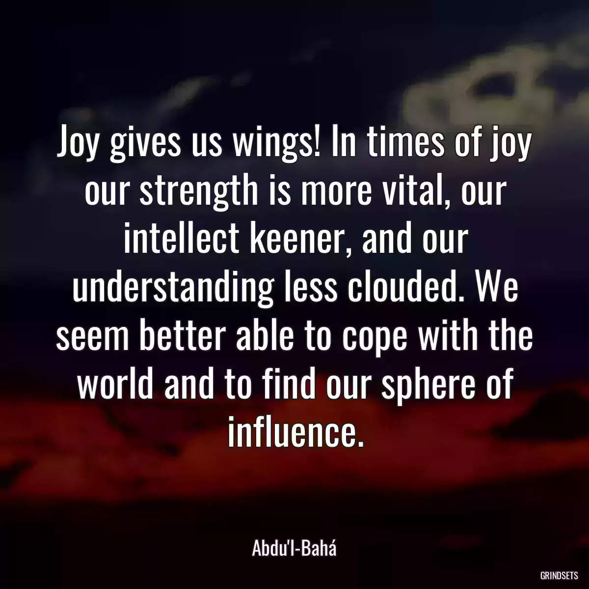 Joy gives us wings! In times of joy our strength is more vital, our intellect keener, and our understanding less clouded. We seem better able to cope with the world and to find our sphere of influence.