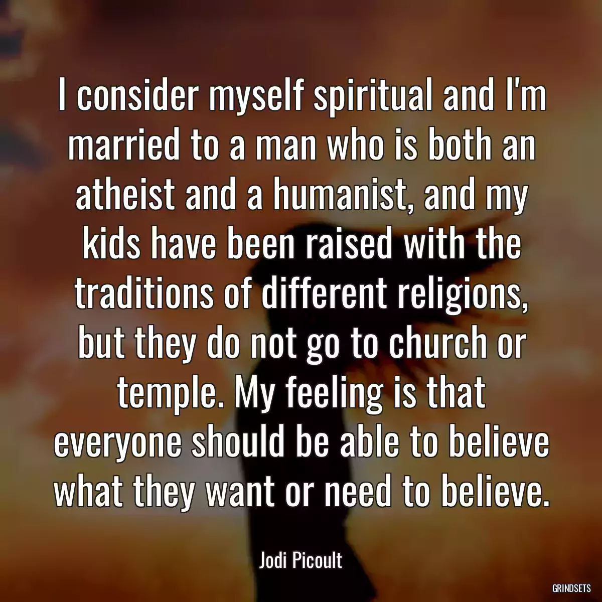 I consider myself spiritual and I\'m married to a man who is both an atheist and a humanist, and my kids have been raised with the traditions of different religions, but they do not go to church or temple. My feeling is that everyone should be able to believe what they want or need to believe.