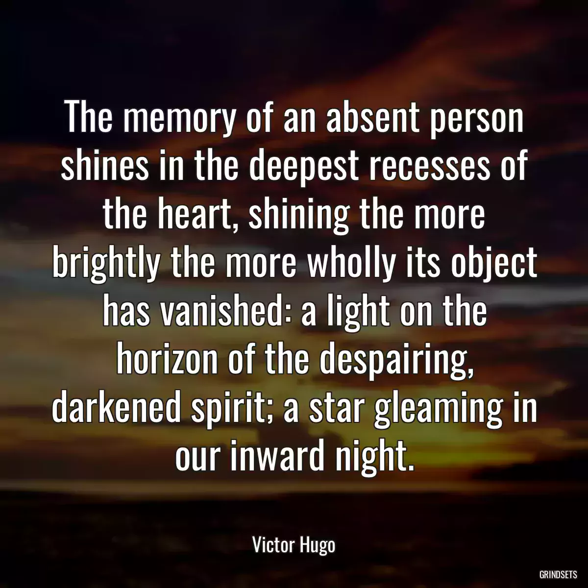 The memory of an absent person shines in the deepest recesses of the heart, shining the more brightly the more wholly its object has vanished: a light on the horizon of the despairing, darkened spirit; a star gleaming in our inward night.