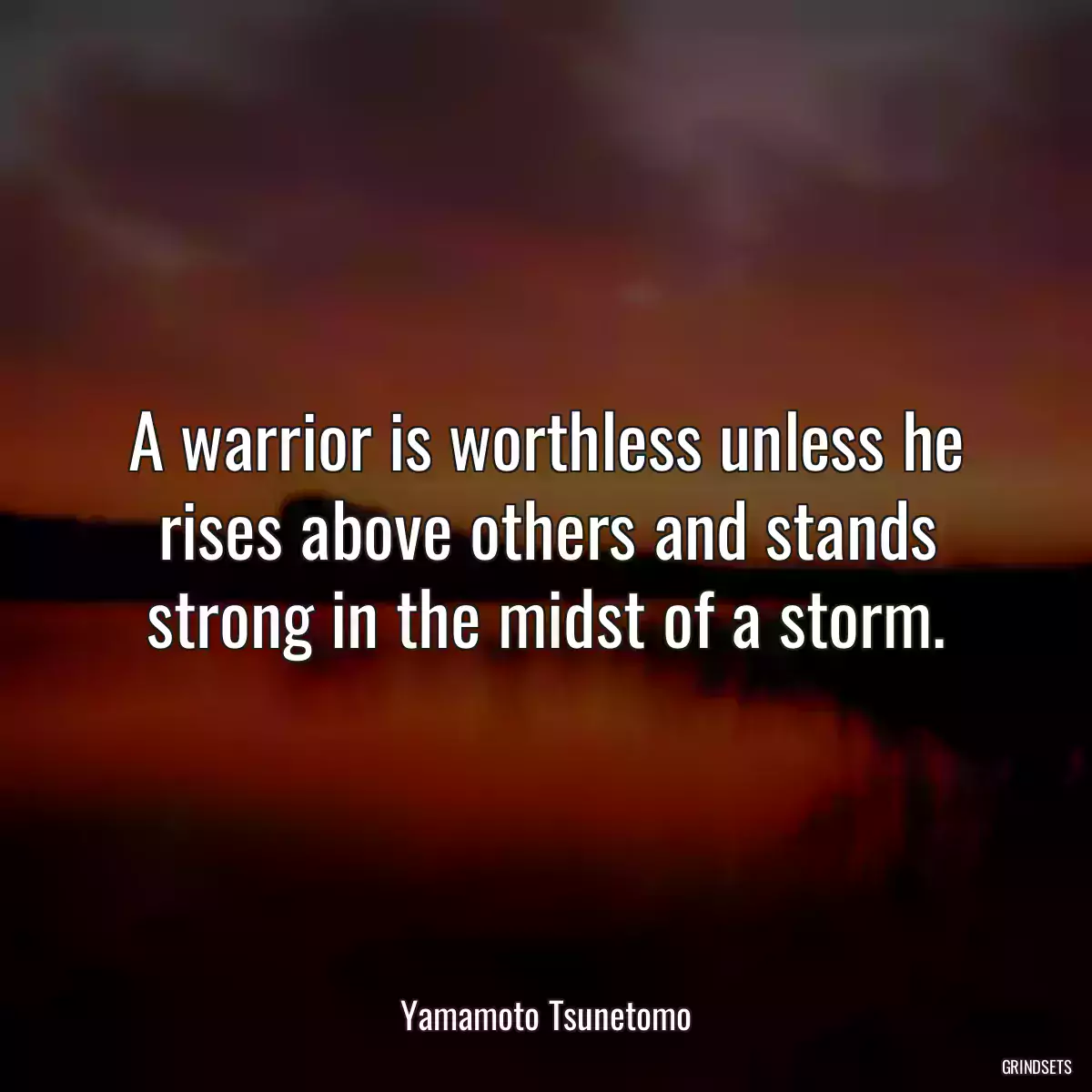 A warrior is worthless unless he rises above others and stands strong in the midst of a storm.