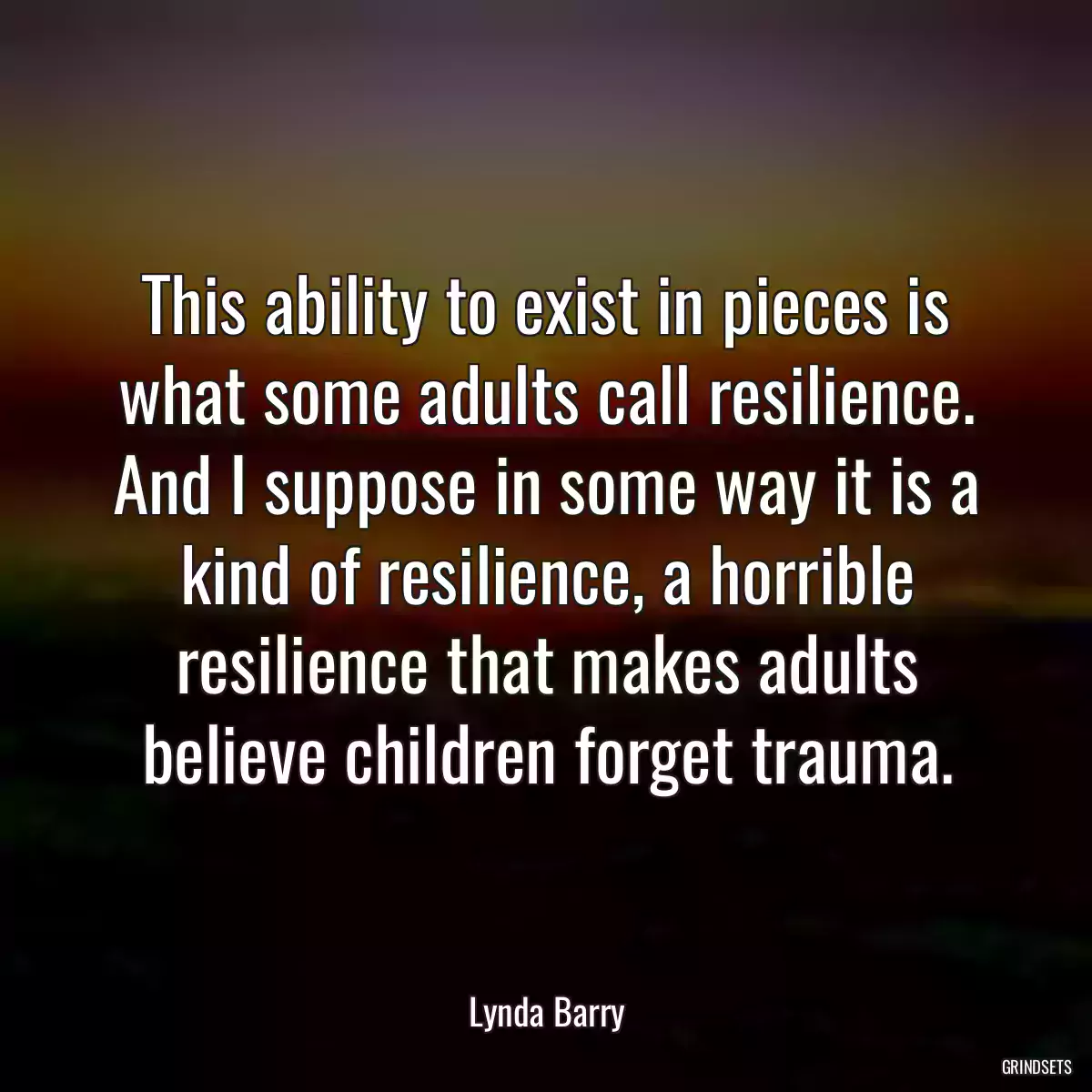 This ability to exist in pieces is what some adults call resilience. And I suppose in some way it is a kind of resilience, a horrible resilience that makes adults believe children forget trauma.