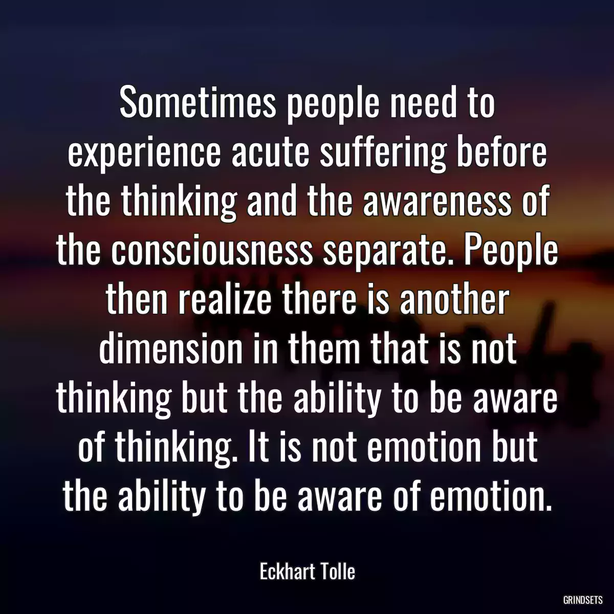 Sometimes people need to experience acute suffering before the thinking and the awareness of the consciousness separate. People then realize there is another dimension in them that is not thinking but the ability to be aware of thinking. It is not emotion but the ability to be aware of emotion.