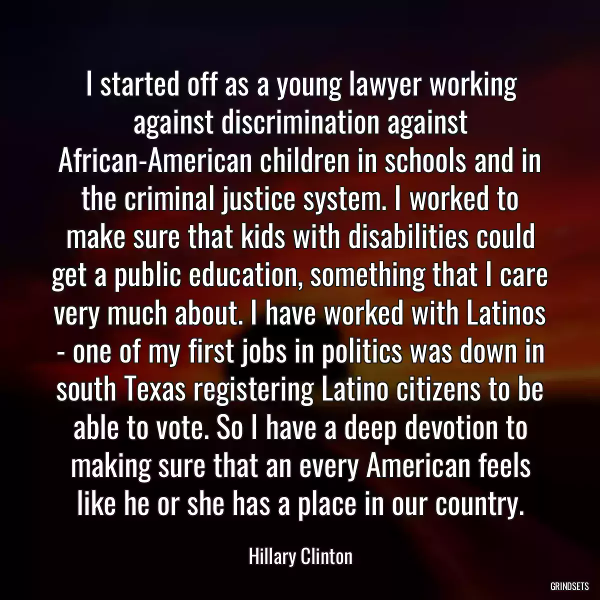 I started off as a young lawyer working against discrimination against African-American children in schools and in the criminal justice system. I worked to make sure that kids with disabilities could get a public education, something that I care very much about. I have worked with Latinos - one of my first jobs in politics was down in south Texas registering Latino citizens to be able to vote. So I have a deep devotion to making sure that an every American feels like he or she has a place in our country.