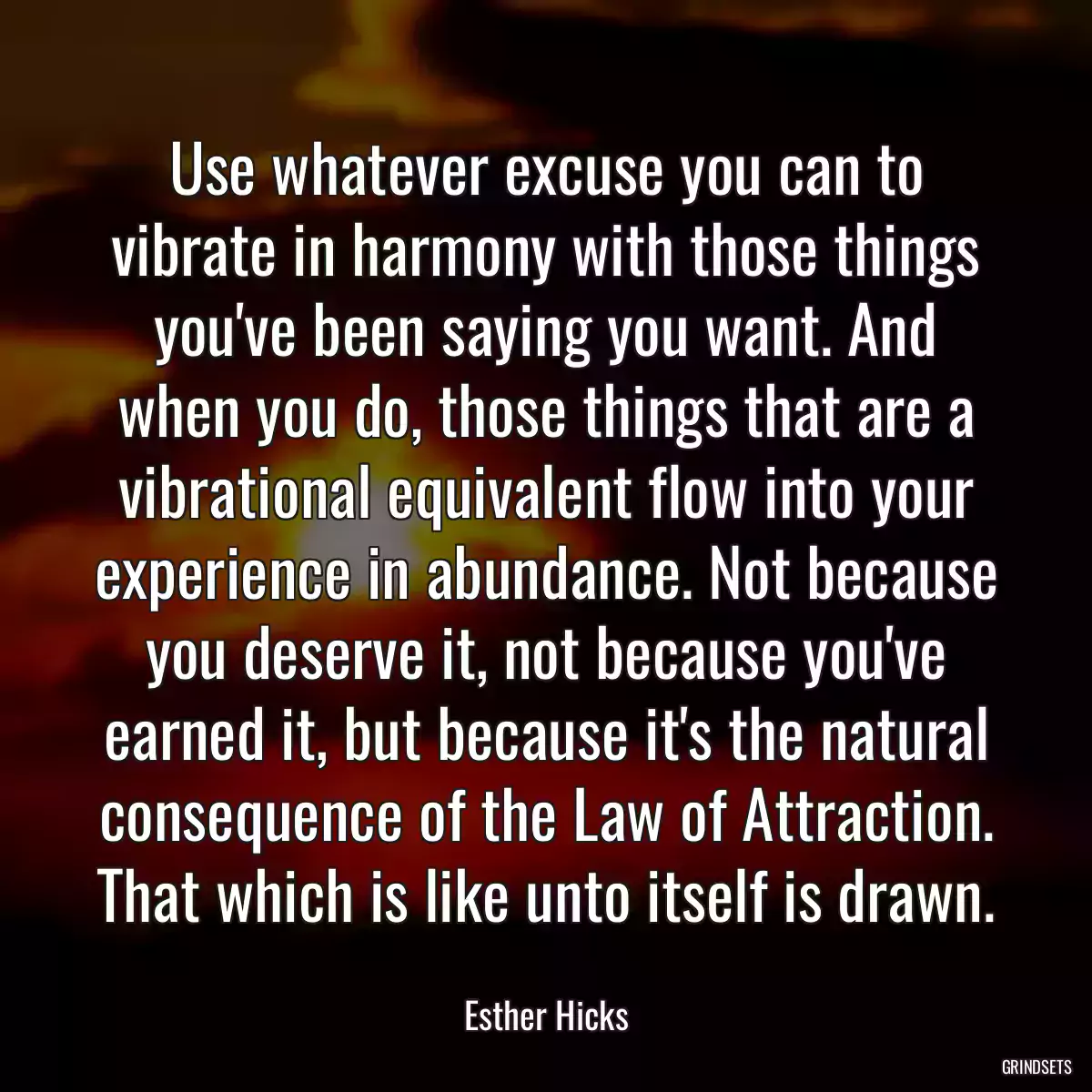 Use whatever excuse you can to vibrate in harmony with those things you\'ve been saying you want. And when you do, those things that are a vibrational equivalent flow into your experience in abundance. Not because you deserve it, not because you\'ve earned it, but because it\'s the natural consequence of the Law of Attraction. That which is like unto itself is drawn.