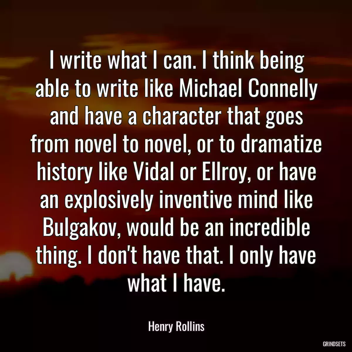 I write what I can. I think being able to write like Michael Connelly and have a character that goes from novel to novel, or to dramatize history like Vidal or Ellroy, or have an explosively inventive mind like Bulgakov, would be an incredible thing. I don\'t have that. I only have what I have.