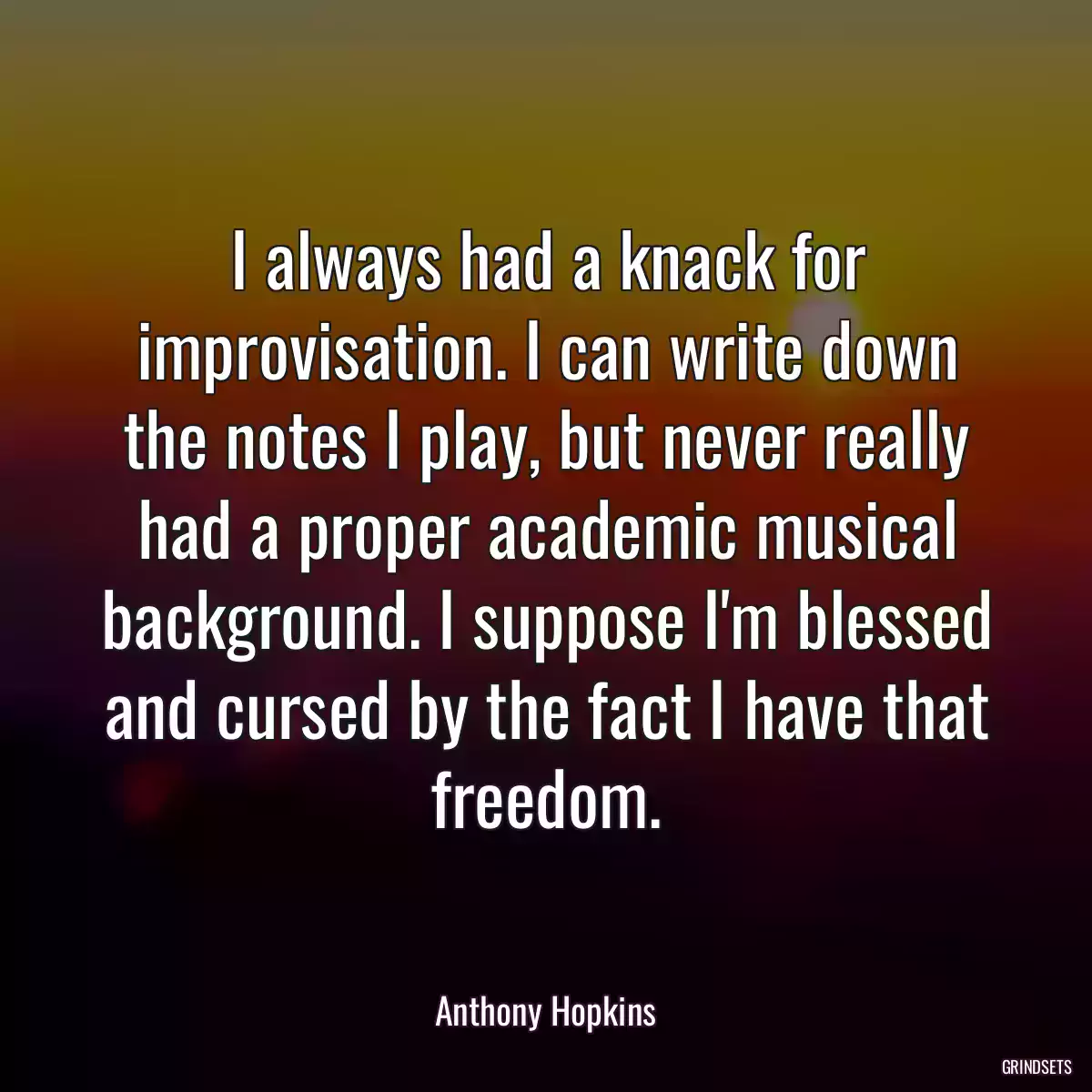 I always had a knack for improvisation. I can write down the notes I play, but never really had a proper academic musical background. I suppose I\'m blessed and cursed by the fact I have that freedom.