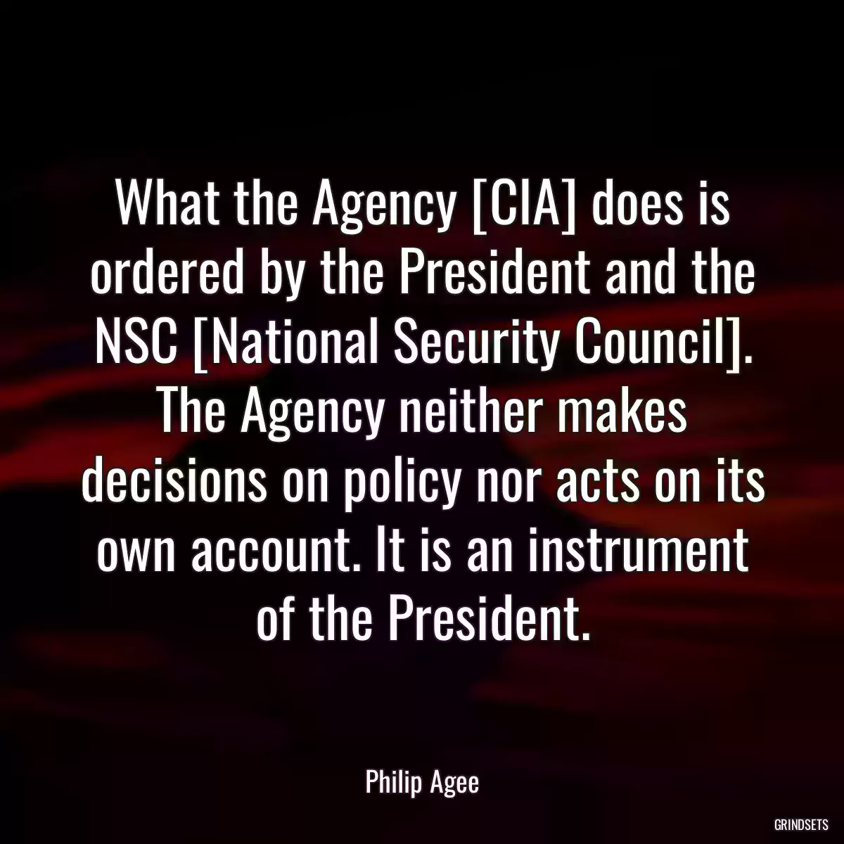 What the Agency [CIA] does is ordered by the President and the NSC [National Security Council]. The Agency neither makes decisions on policy nor acts on its own account. It is an instrument of the President.