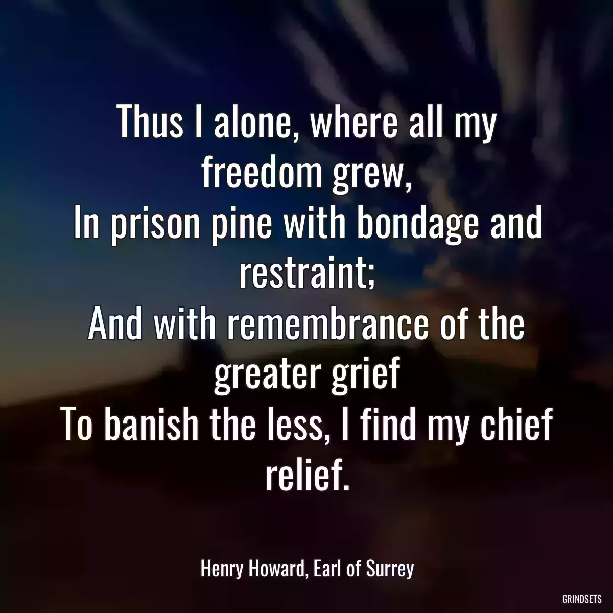 Thus I alone, where all my freedom grew,
In prison pine with bondage and restraint;
And with remembrance of the greater grief
To banish the less, I find my chief relief.