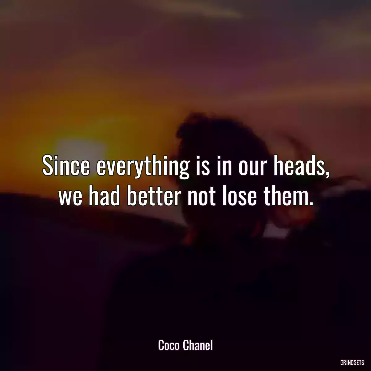 Since everything is in our heads, we had better not lose them.