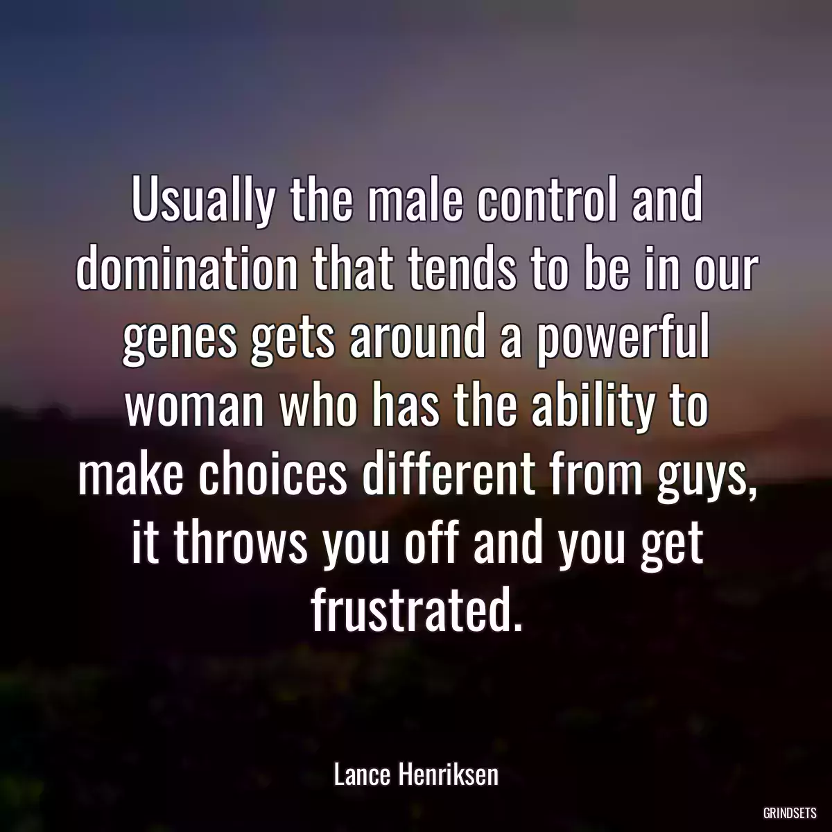 Usually the male control and domination that tends to be in our genes gets around a powerful woman who has the ability to make choices different from guys, it throws you off and you get frustrated.