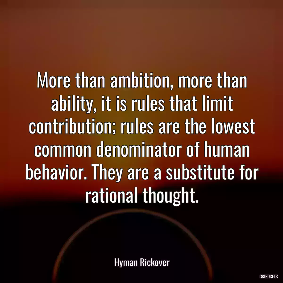 More than ambition, more than ability, it is rules that limit contribution; rules are the lowest common denominator of human behavior. They are a substitute for rational thought.