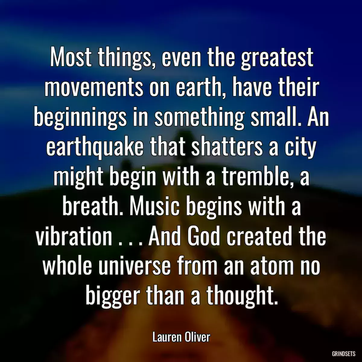 Most things, even the greatest movements on earth, have their beginnings in something small. An earthquake that shatters a city might begin with a tremble, a breath. Music begins with a vibration . . . And God created the whole universe from an atom no bigger than a thought.