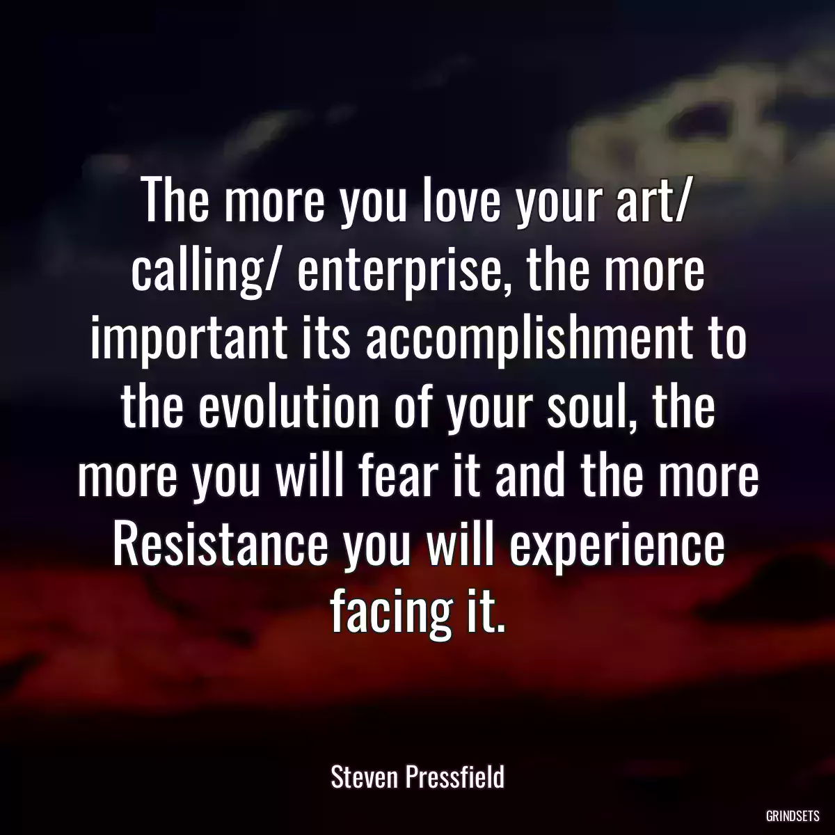 The more you love your art/ calling/ enterprise, the more important its accomplishment to the evolution of your soul, the more you will fear it and the more Resistance you will experience facing it.