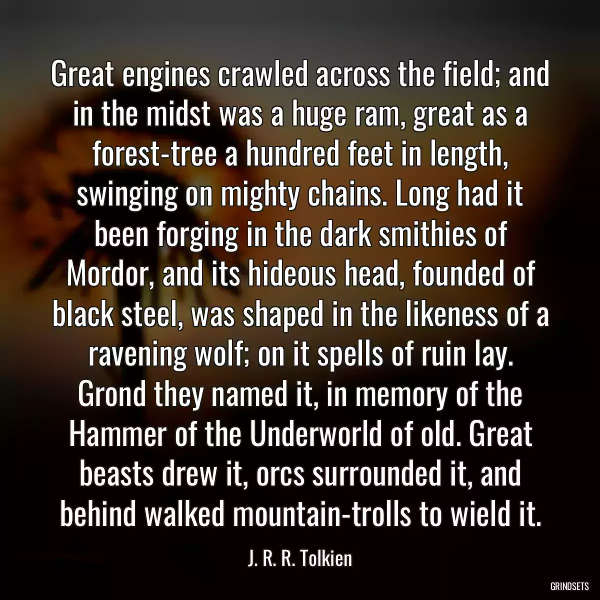 Great engines crawled across the field; and in the midst was a huge ram, great as a forest-tree a hundred feet in length, swinging on mighty chains. Long had it been forging in the dark smithies of Mordor, and its hideous head, founded of black steel, was shaped in the likeness of a ravening wolf; on it spells of ruin lay. Grond they named it, in memory of the Hammer of the Underworld of old. Great beasts drew it, orcs surrounded it, and behind walked mountain-trolls to wield it.