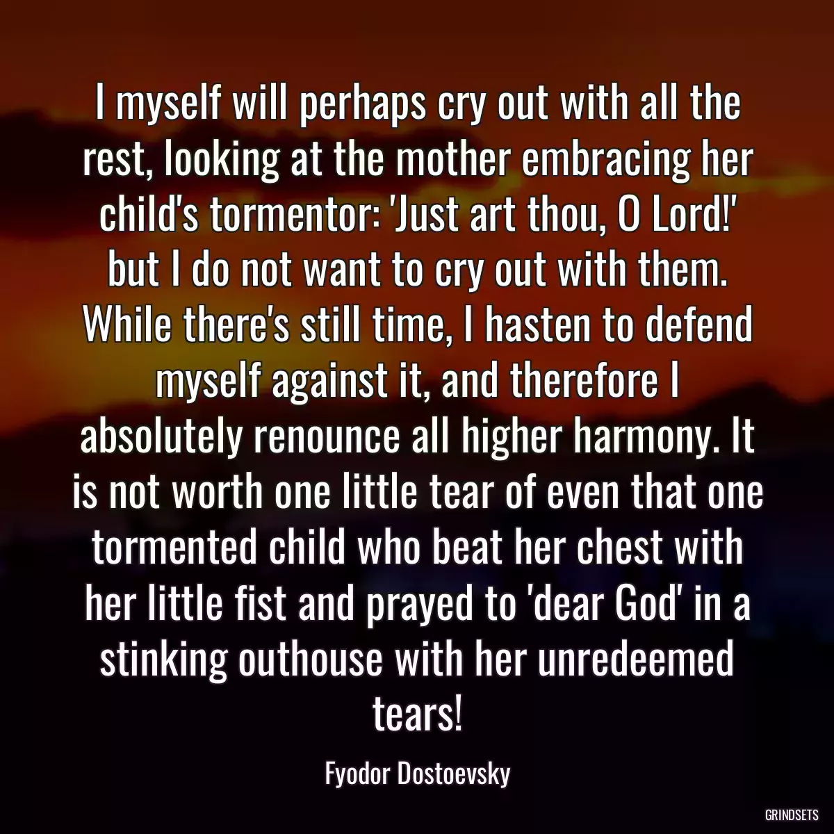 I myself will perhaps cry out with all the rest, looking at the mother embracing her child\'s tormentor: \'Just art thou, O Lord!\' but I do not want to cry out with them. While there\'s still time, I hasten to defend myself against it, and therefore I absolutely renounce all higher harmony. It is not worth one little tear of even that one tormented child who beat her chest with her little fist and prayed to \'dear God\' in a stinking outhouse with her unredeemed tears!