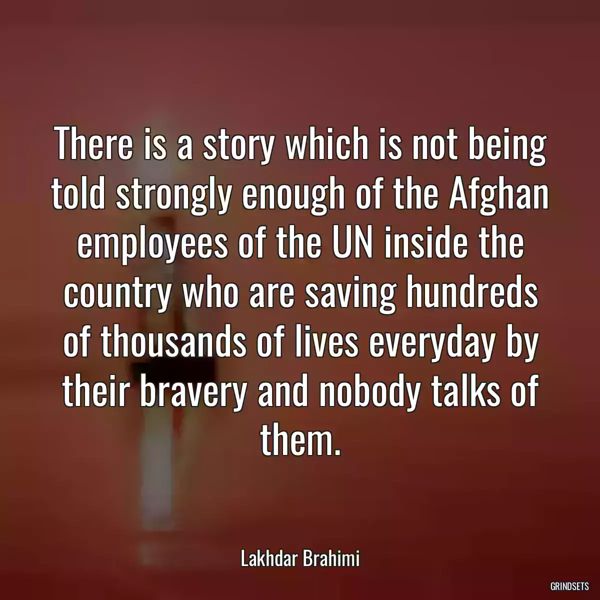 There is a story which is not being told strongly enough of the Afghan employees of the UN inside the country who are saving hundreds of thousands of lives everyday by their bravery and nobody talks of them.