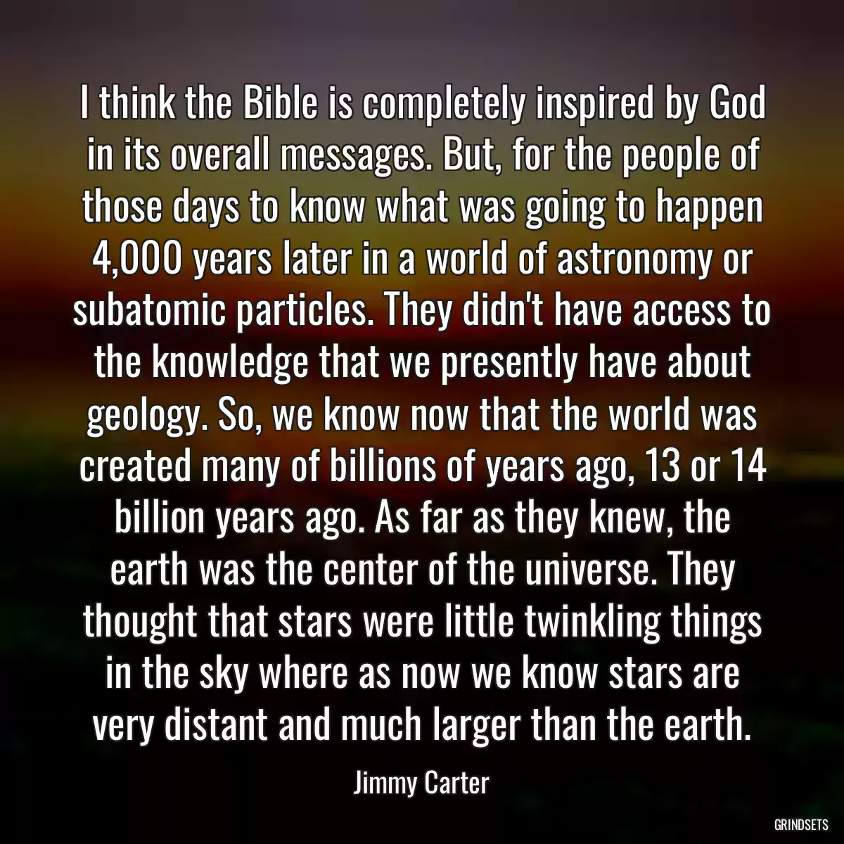 I think the Bible is completely inspired by God in its overall messages. But, for the people of those days to know what was going to happen 4,000 years later in a world of astronomy or subatomic particles. They didn\'t have access to the knowledge that we presently have about geology. So, we know now that the world was created many of billions of years ago, 13 or 14 billion years ago. As far as they knew, the earth was the center of the universe. They thought that stars were little twinkling things in the sky where as now we know stars are very distant and much larger than the earth.