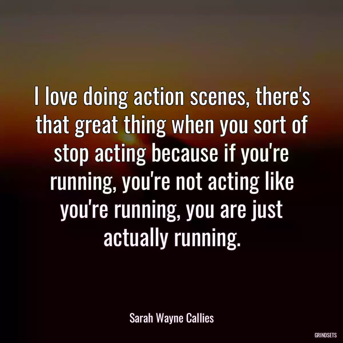 I love doing action scenes, there\'s that great thing when you sort of stop acting because if you\'re running, you\'re not acting like you\'re running, you are just actually running.