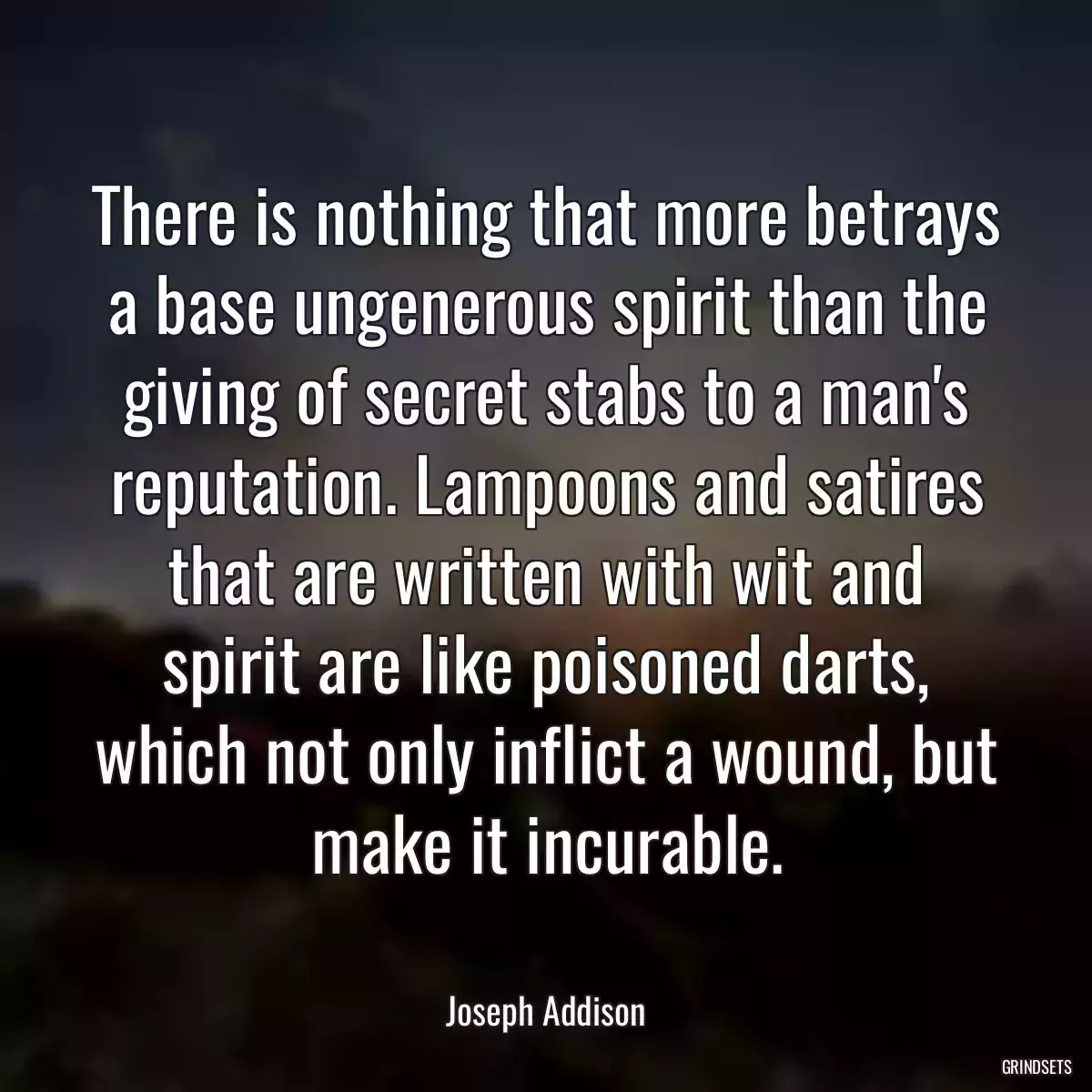 There is nothing that more betrays a base ungenerous spirit than the giving of secret stabs to a man\'s reputation. Lampoons and satires that are written with wit and spirit are like poisoned darts, which not only inflict a wound, but make it incurable.