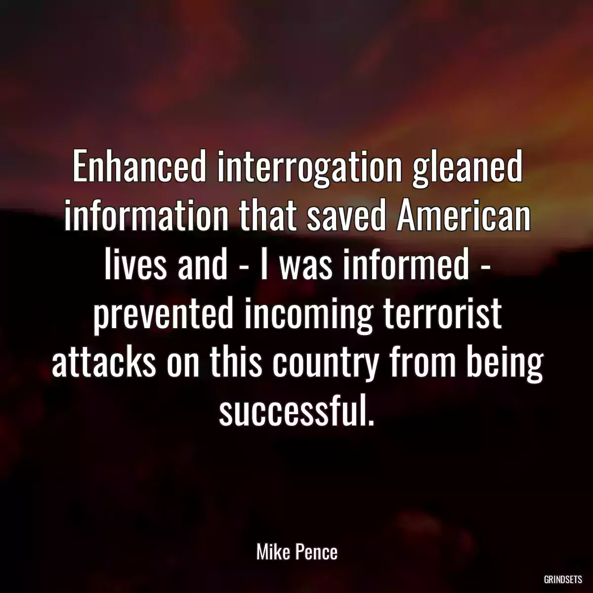 Enhanced interrogation gleaned information that saved American lives and - I was informed - prevented incoming terrorist attacks on this country from being successful.