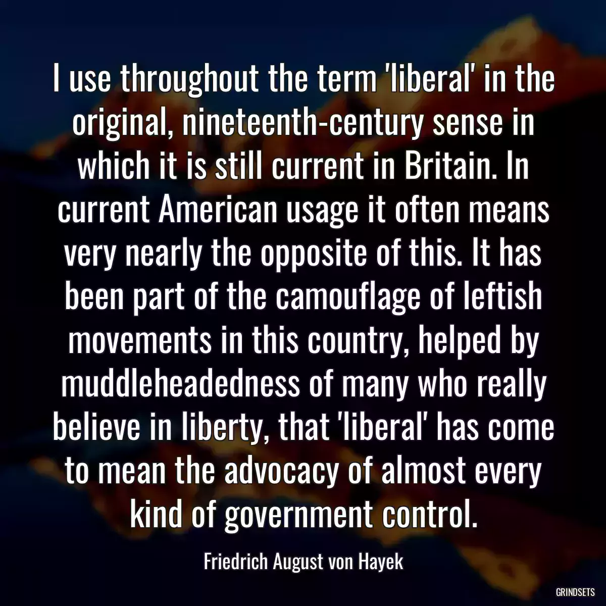 I use throughout the term \'liberal\' in the original, nineteenth-century sense in which it is still current in Britain. In current American usage it often means very nearly the opposite of this. It has been part of the camouflage of leftish movements in this country, helped by muddleheadedness of many who really believe in liberty, that \'liberal\' has come to mean the advocacy of almost every kind of government control.