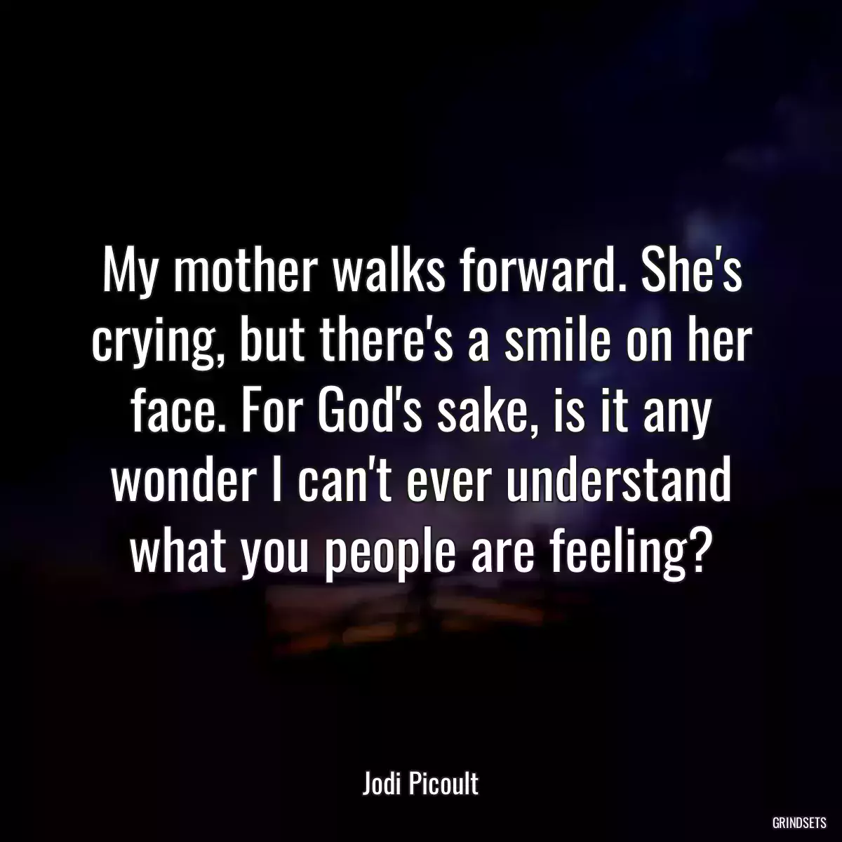 My mother walks forward. She\'s crying, but there\'s a smile on her face. For God\'s sake, is it any wonder I can\'t ever understand what you people are feeling?