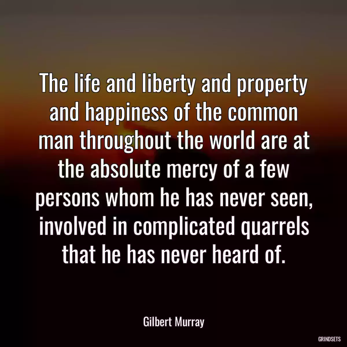 The life and liberty and property and happiness of the common man throughout the world are at the absolute mercy of a few persons whom he has never seen, involved in complicated quarrels that he has never heard of.