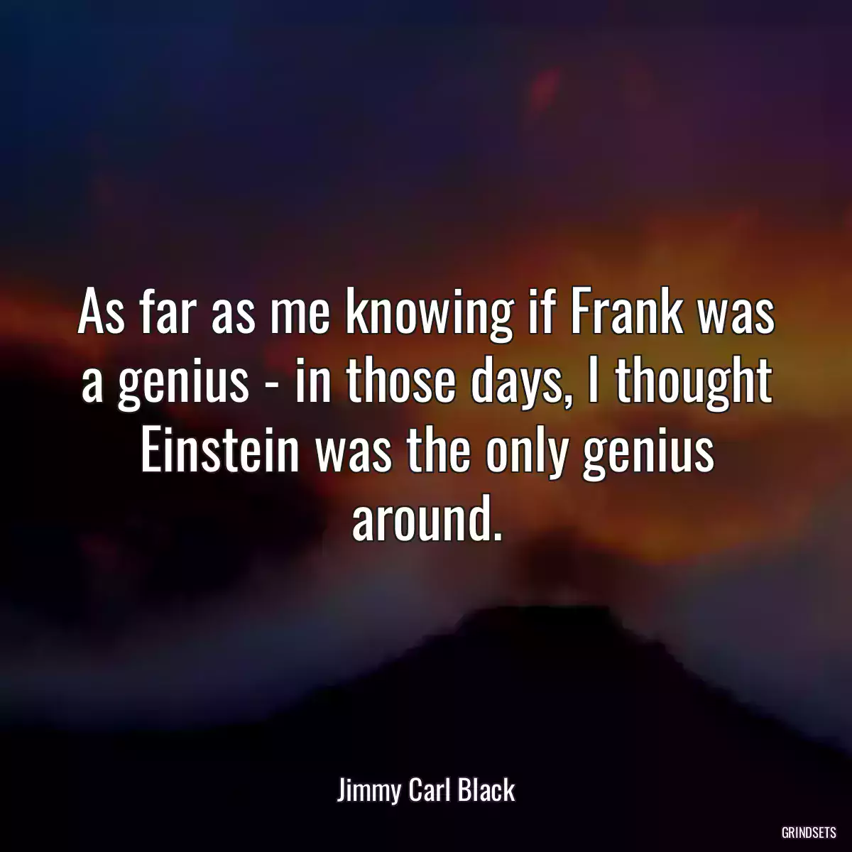 As far as me knowing if Frank was a genius - in those days, I thought Einstein was the only genius around.