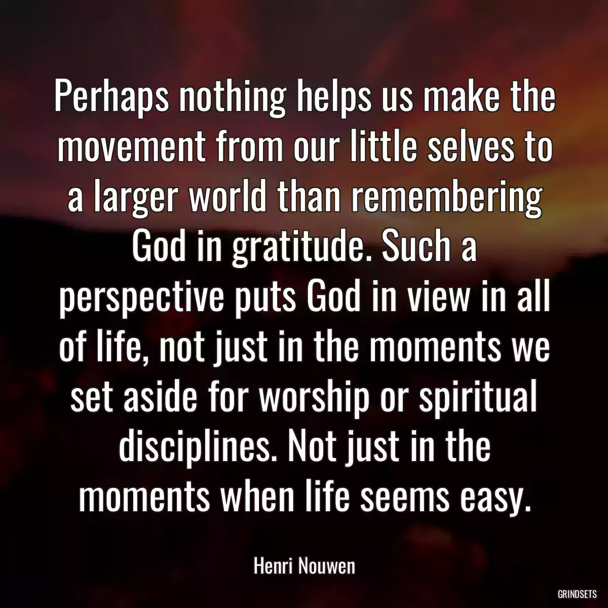 Perhaps nothing helps us make the movement from our little selves to a larger world than remembering God in gratitude. Such a perspective puts God in view in all of life, not just in the moments we set aside for worship or spiritual disciplines. Not just in the moments when life seems easy.