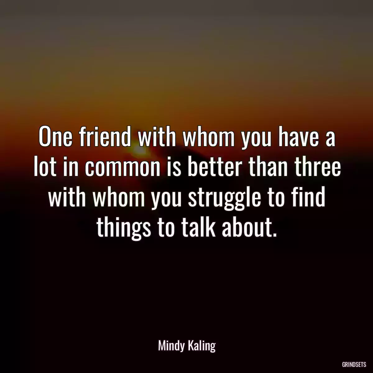 One friend with whom you have a lot in common is better than three with whom you struggle to find things to talk about.