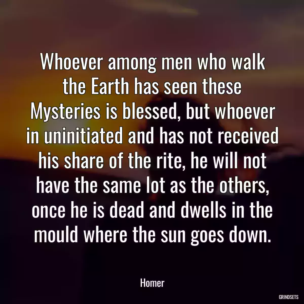 Whoever among men who walk the Earth has seen these Mysteries is blessed, but whoever in uninitiated and has not received his share of the rite, he will not have the same lot as the others, once he is dead and dwells in the mould where the sun goes down.