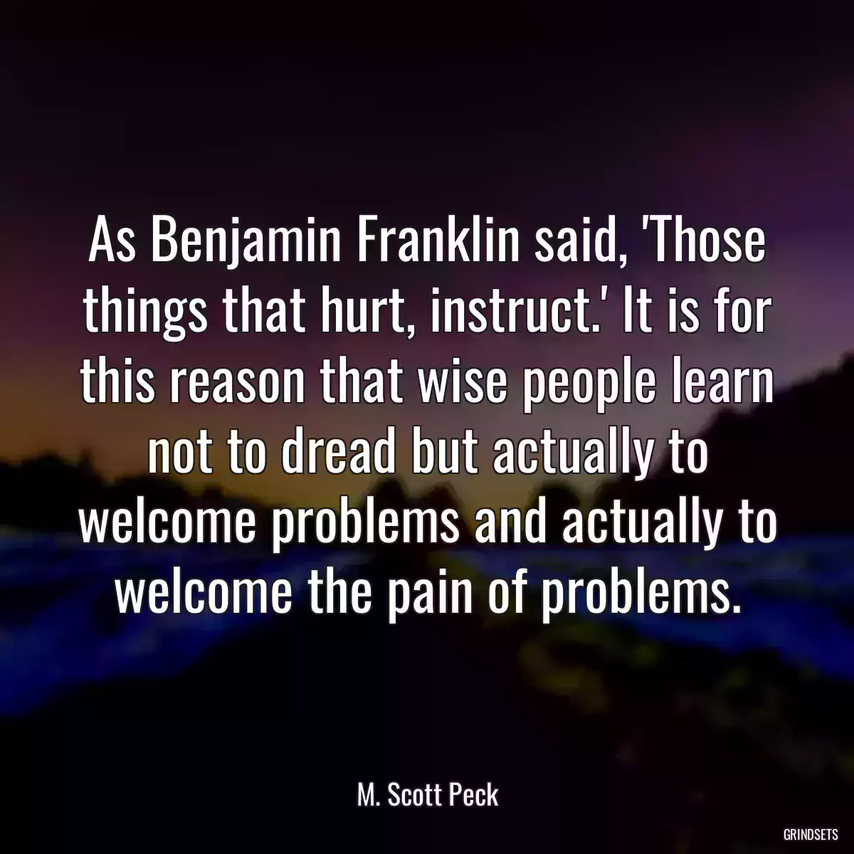 As Benjamin Franklin said, \'Those things that hurt, instruct.\' It is for this reason that wise people learn not to dread but actually to welcome problems and actually to welcome the pain of problems.