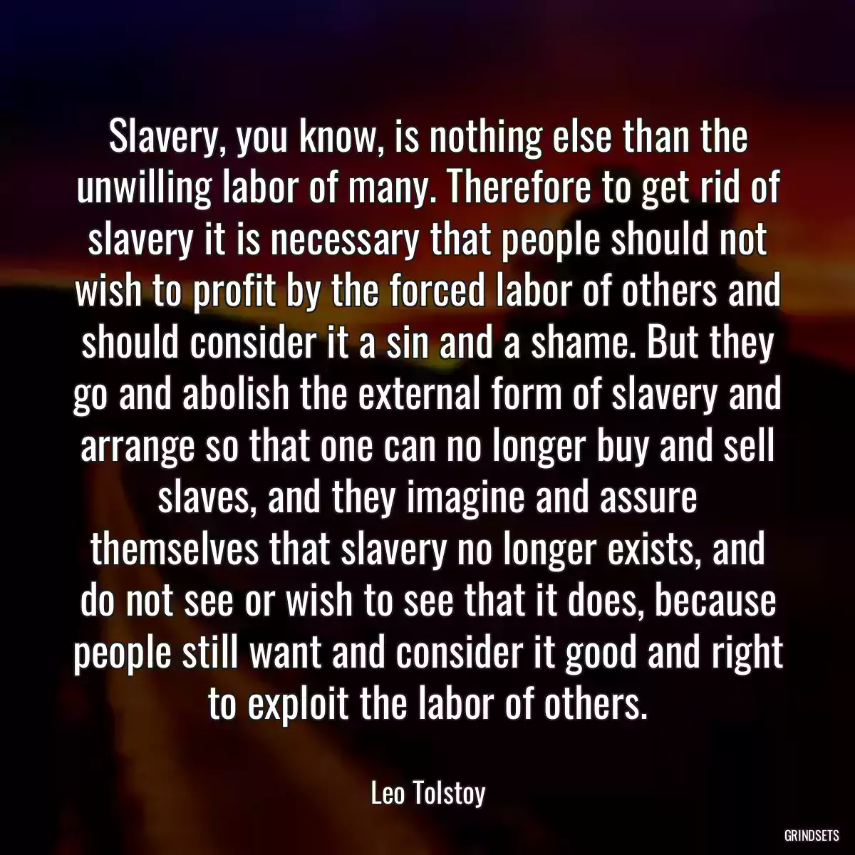 Slavery, you know, is nothing else than the unwilling labor of many. Therefore to get rid of slavery it is necessary that people should not wish to profit by the forced labor of others and should consider it a sin and a shame. But they go and abolish the external form of slavery and arrange so that one can no longer buy and sell slaves, and they imagine and assure themselves that slavery no longer exists, and do not see or wish to see that it does, because people still want and consider it good and right to exploit the labor of others.