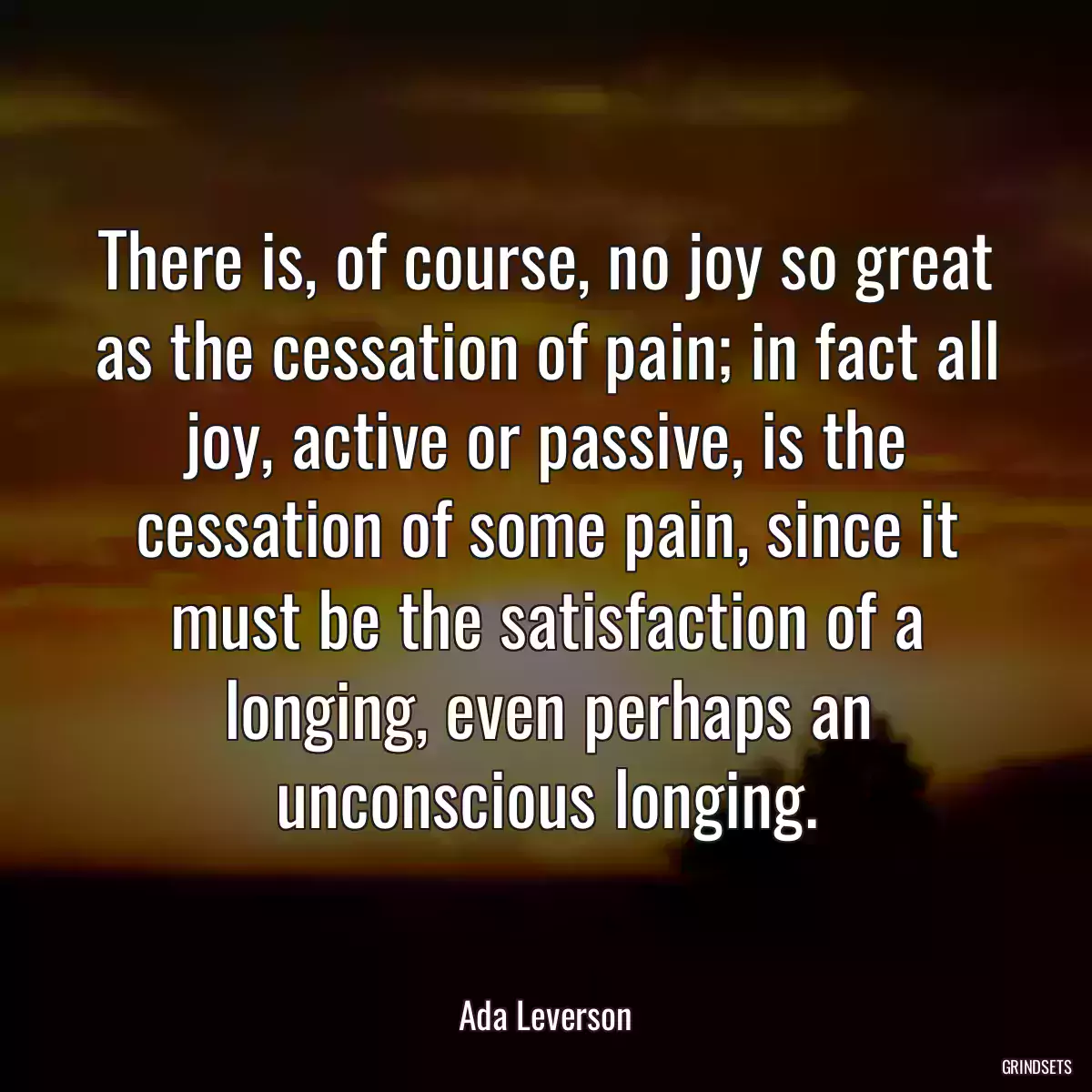 There is, of course, no joy so great as the cessation of pain; in fact all joy, active or passive, is the cessation of some pain, since it must be the satisfaction of a longing, even perhaps an unconscious longing.