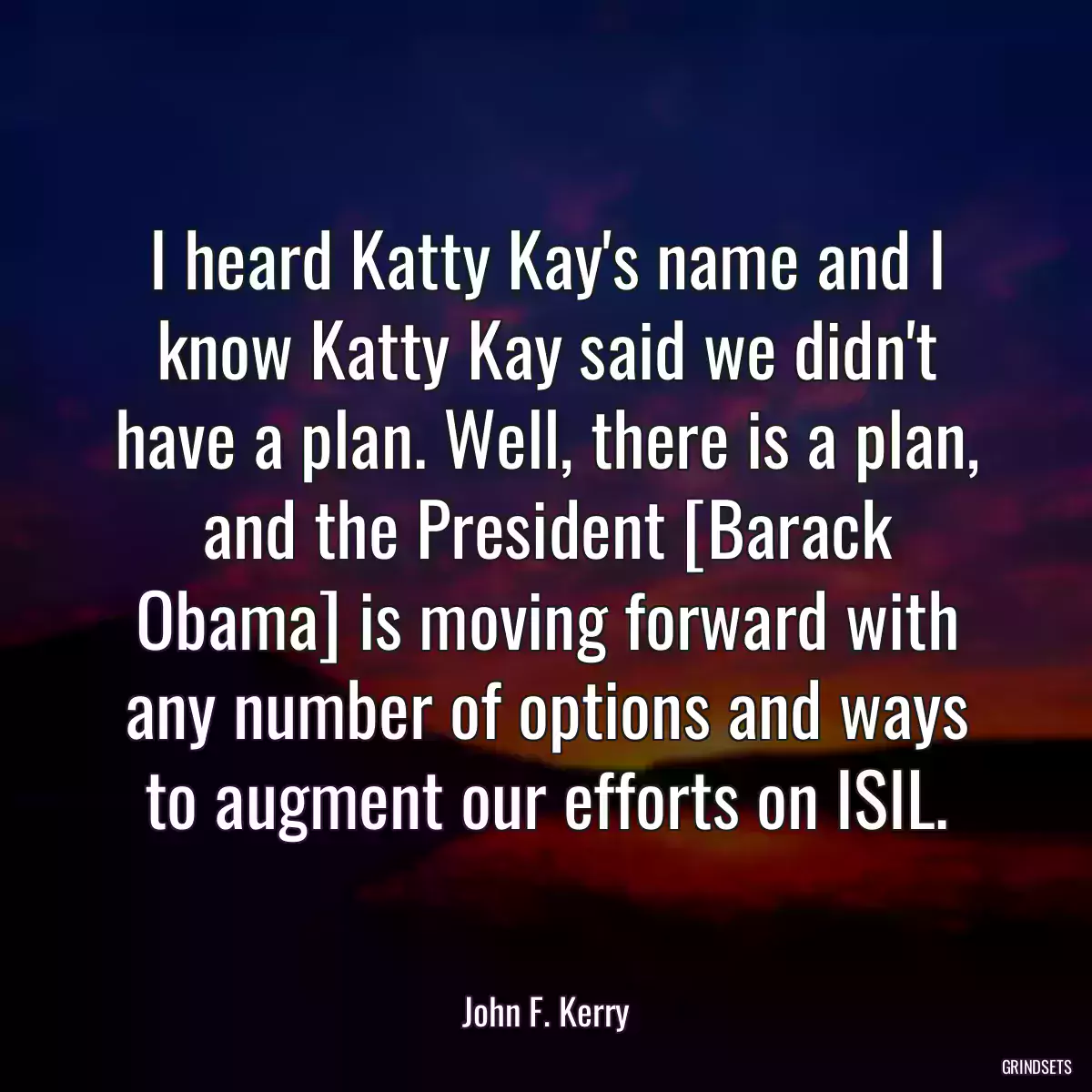 I heard Katty Kay\'s name and I know Katty Kay said we didn\'t have a plan. Well, there is a plan, and the President [Barack Obama] is moving forward with any number of options and ways to augment our efforts on ISIL.