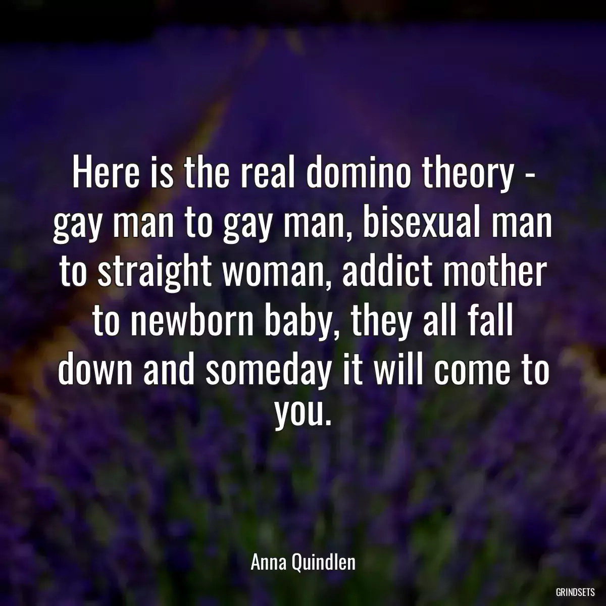 Here is the real domino theory - gay man to gay man, bisexual man to straight woman, addict mother to newborn baby, they all fall down and someday it will come to you.