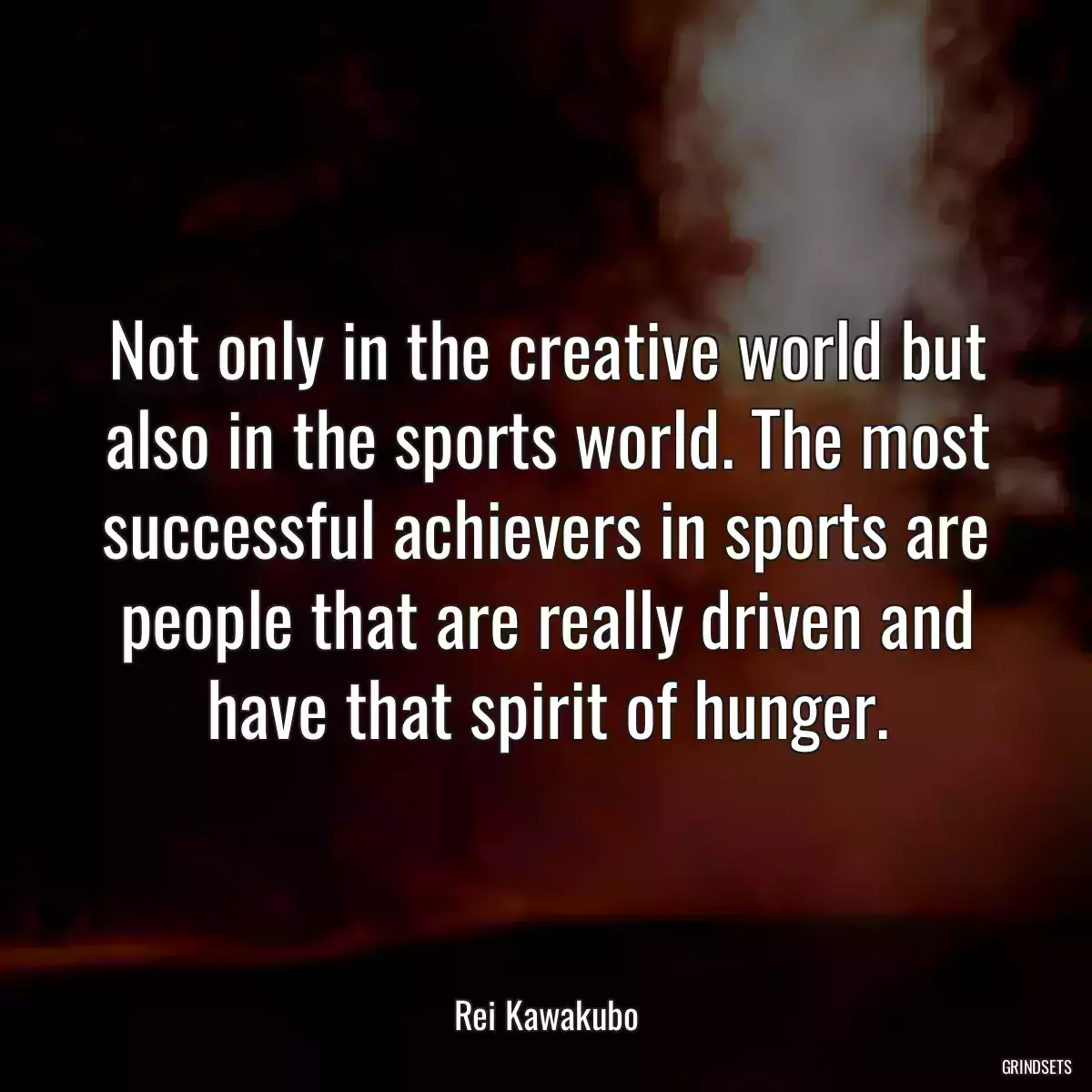 Not only in the creative world but also in the sports world. The most successful achievers in sports are people that are really driven and have that spirit of hunger.