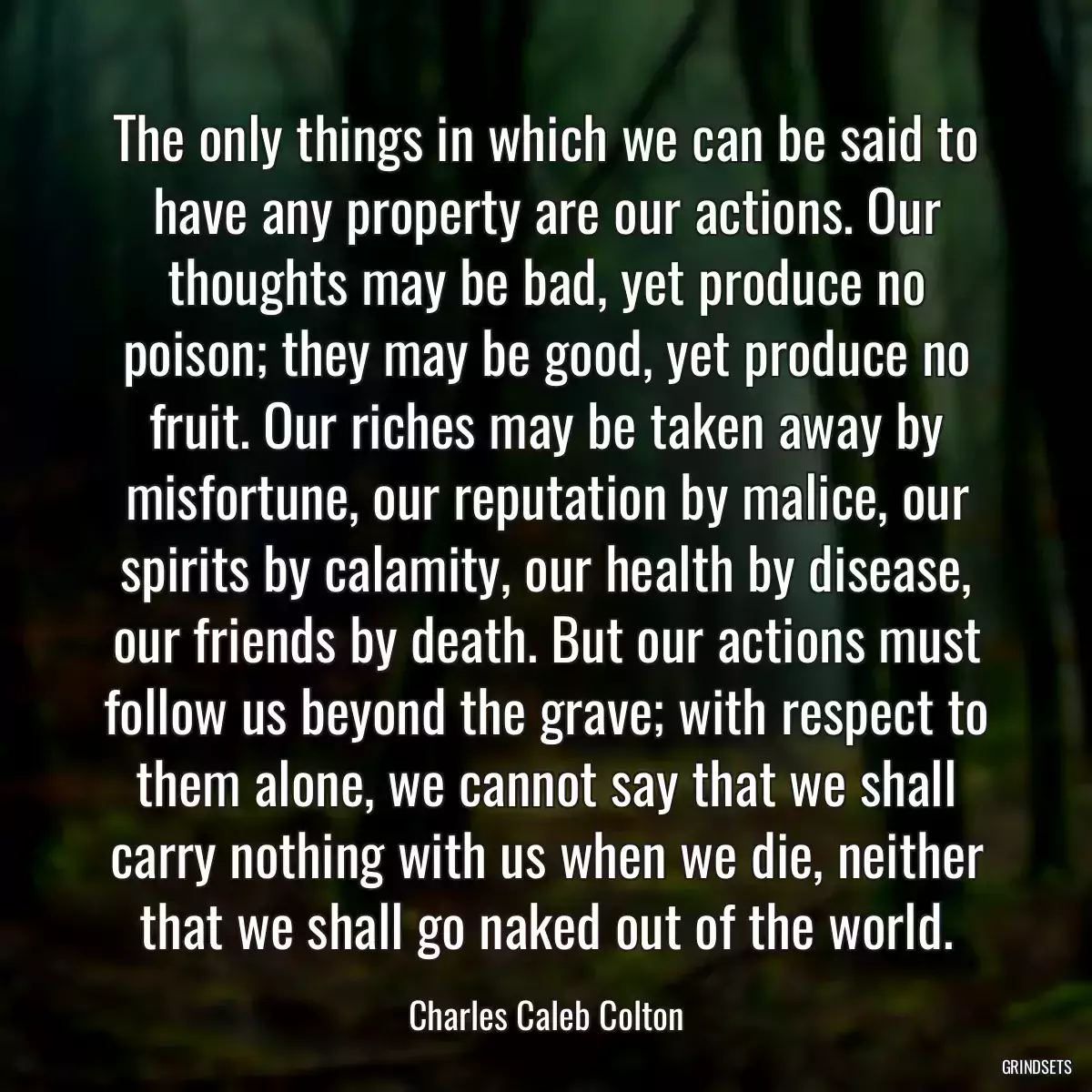 The only things in which we can be said to have any property are our actions. Our thoughts may be bad, yet produce no poison; they may be good, yet produce no fruit. Our riches may be taken away by misfortune, our reputation by malice, our spirits by calamity, our health by disease, our friends by death. But our actions must follow us beyond the grave; with respect to them alone, we cannot say that we shall carry nothing with us when we die, neither that we shall go naked out of the world.