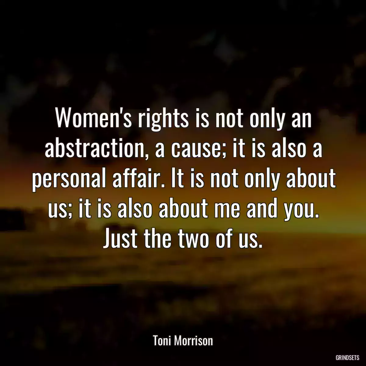 Women\'s rights is not only an abstraction, a cause; it is also a personal affair. It is not only about us; it is also about me and you. Just the two of us.