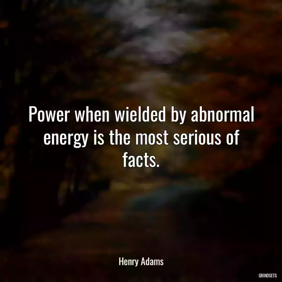 Power when wielded by abnormal energy is the most serious of facts.